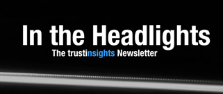 in the headlights trust insights email newsletter